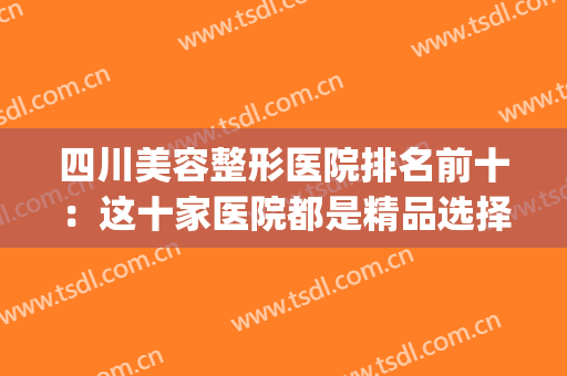 四川美容整形医院排名前十：这十家医院都是精品选择，快来看看吧！(四川前十名的整形医院)