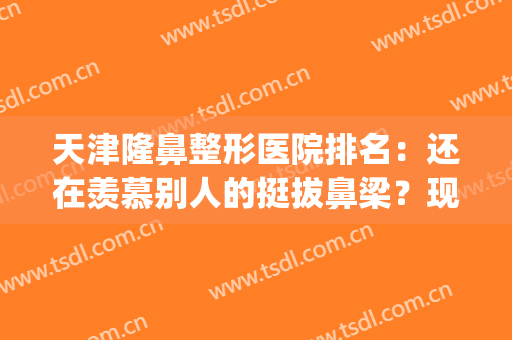 天津隆鼻整形医院排名：还在羡慕别人的挺拔鼻梁？现在你也能拥有！(天津鼻子整形好的医院)