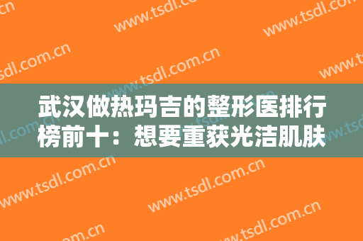 武汉做热玛吉的整形医排行榜前十：想要重获光洁肌肤，这些医院是您可以选择的！