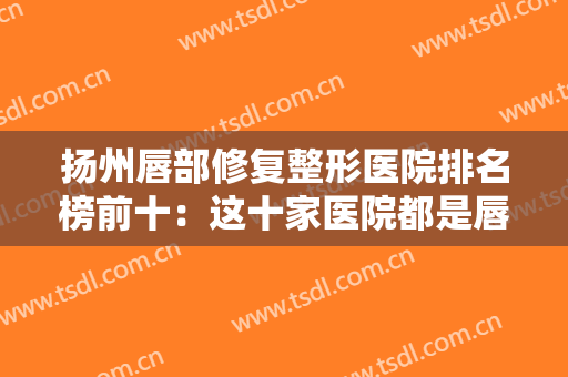 扬州唇部修复整形医院排名榜前十：这十家医院都是唇部修复专家，您可以放心信任它们！