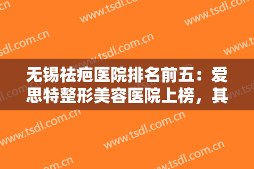 无锡祛疤医院排名前五：爱思特整形美容医院上榜，其他医院你都认识吗？