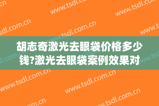 胡志奇激光去眼袋价格多少钱?激光去眼袋案例效果对比图_南方医科大学南方医院