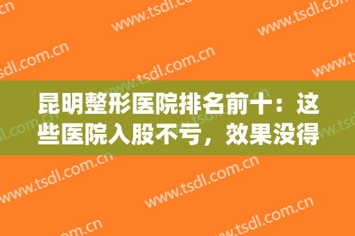 昆明整形医院排名前十：这些医院入股不亏，效果没得说！(昆明整形医院排名前三的)