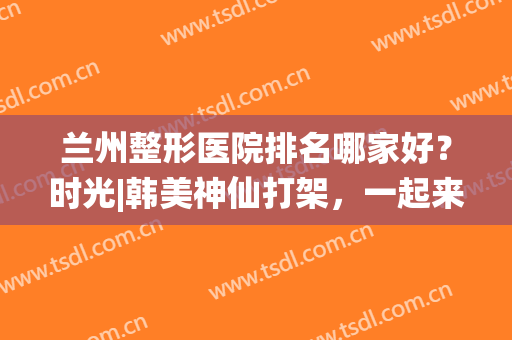 兰州整形医院排名哪家好？时光|韩美神仙打架，一起来看看吧！(兰州时光整形医生排名)