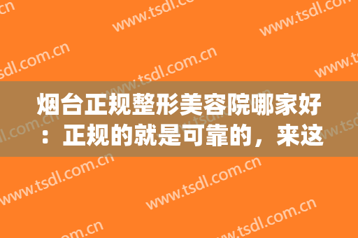 烟台正规整形美容院哪家好：正规的就是可靠的，来这些医院看看吧！(烟台医疗美容整形医院哪家好)