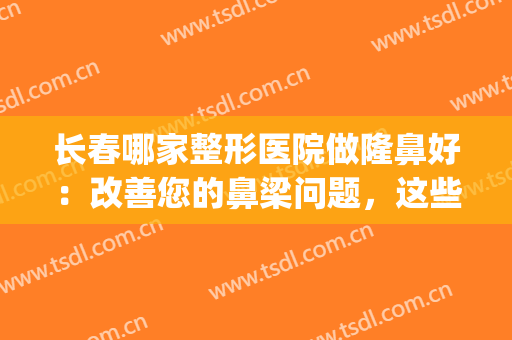 长春哪家整形医院做隆鼻好：改善您的鼻梁问题，这些医院是专业的！(长春注射隆鼻医院哪个好)