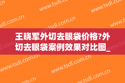 王晓军外切去眼袋价格?外切去眼袋案例效果对比图_中国医学科学院北京协和医院