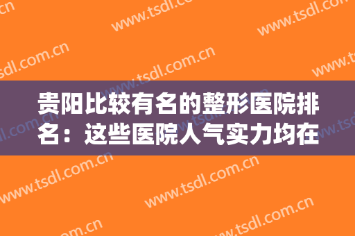 贵阳比较有名的整形医院排名：这些医院人气实力均在线，建议收藏！(贵阳哪个整形医院的知名度最大)