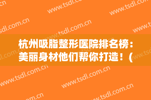 杭州吸脂整形医院排名榜：美丽身材他们帮你打造！(杭州整形吸脂哪里)