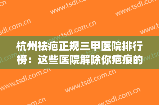 杭州祛疤正规三甲医院排行榜：这些医院解除你疤痕的封印！(杭州祛疤痕最好的医院)