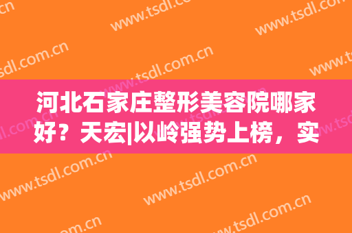 河北石家庄整形美容院哪家好？天宏|以岭强势上榜，实习不容小看！(石家庄做整形医院哪家好)