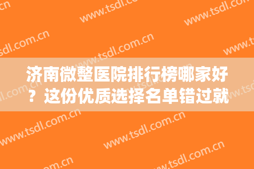 济南微整医院排行榜哪家好？这份优质选择名单错过就找不到了！(济南排名前十的整容医院有哪几家?)