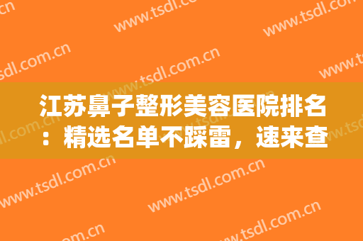江苏鼻子整形美容医院排名：精选名单不踩雷，速来查收！(鼻部整形整容医院)