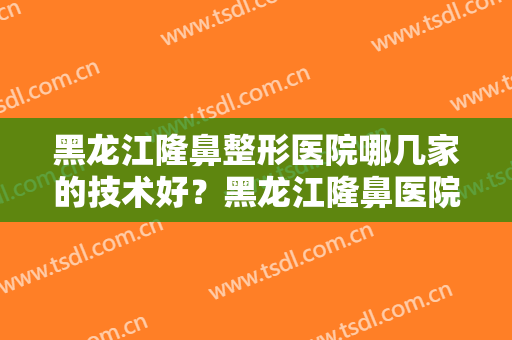 黑龙江隆鼻整形医院哪几家的技术好？黑龙江隆鼻医院指南看这篇就够了！