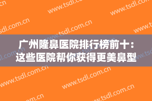 广州隆鼻医院排行榜前十：这些医院帮你获得更美鼻型~(广州隆鼻三甲医院排行)