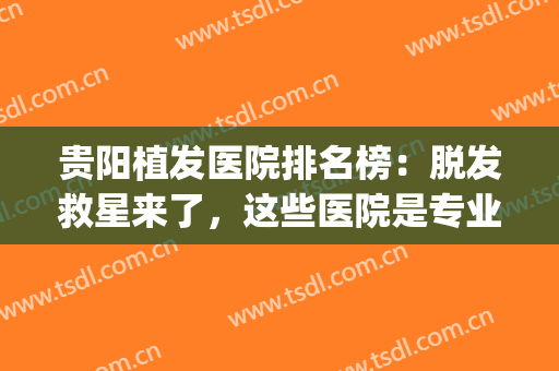 贵阳植发医院排名榜：脱发救星来了，这些医院是专业的！(贵阳植发三甲医院)