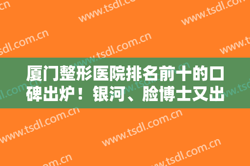 厦门整形医院排名前十的口碑出炉！银河、脸博士又出圈了！网友点评必看