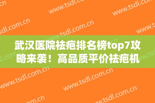 武汉医院祛疤排名榜top7攻略来袭！高品质平价祛疤机构一篇汇总~(武汉专业祛疤)