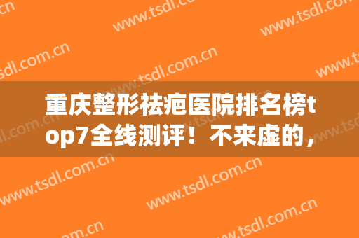 重庆整形祛疤医院排名榜top7全线测评！不来虚的，这篇汇总的都是精品