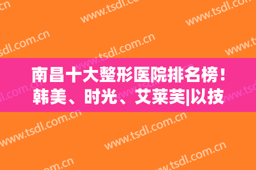南昌十大整形医院排名榜！韩美、时光、艾莱芙|以技术口碑闻名全城(南昌韩美整形医院好吗)