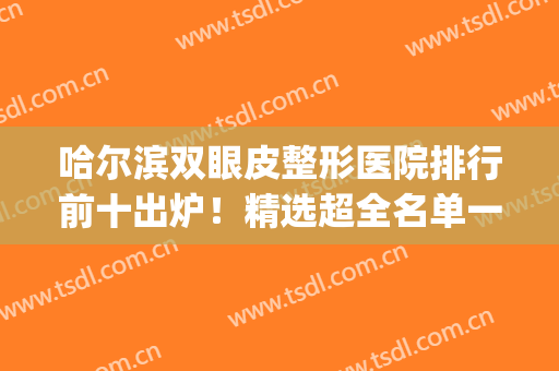 哈尔滨双眼皮整形医院排行前十出炉！精选超全名单一看悉知！(哈尔滨割双眼皮出名的医院排名)