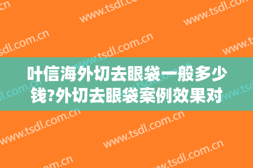 叶信海外切去眼袋一般多少钱?外切去眼袋案例效果对比图_复旦大学附属眼耳鼻喉科医院