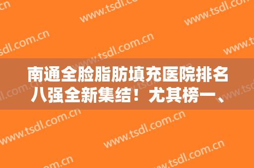 南通全脸脂肪填充医院排名八强全新集结！尤其榜一、榜三，请优先考虑