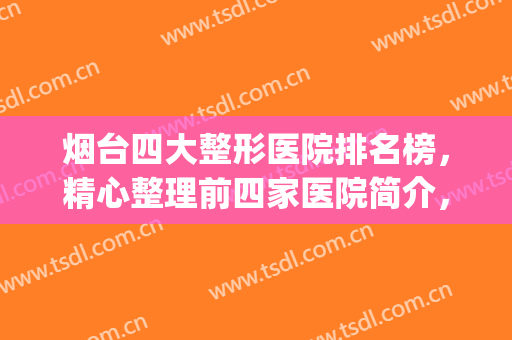 烟台四大整形医院排名榜，精心整理前四家医院简介，附价目表！！！(山东烟台最权威的整形医院)