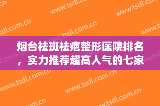 烟台祛斑祛疤整形医院排名，实力推荐超高人气的七家医院！！！(烟台最权威的整形医院)