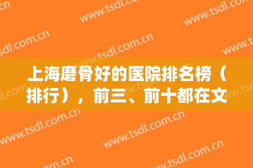 上海磨骨好的医院排名榜（排行），前三、前十都在文中，有实力就冲！(国内磨骨医院排名)