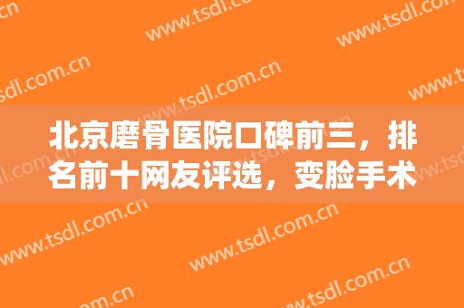 北京磨骨医院口碑前三，排名前十网友评选，变脸手术在线预约！(面部磨骨手术哪个医院最权威)