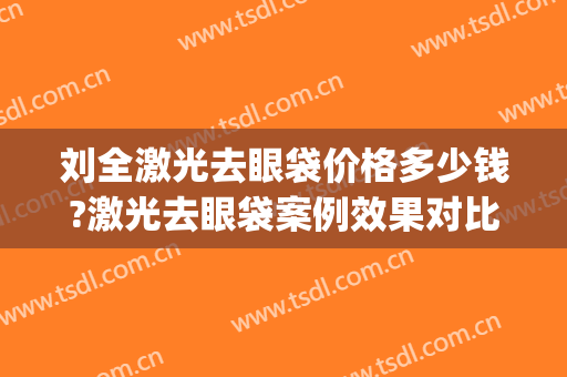刘全激光去眼袋价格多少钱?激光去眼袋案例效果对比图_四川省医学科学院·四川省人民医院