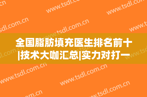全国脂肪填充医生排名前十|技术大咖汇总|实力对打一对一！(著名脂肪填充医生排名)