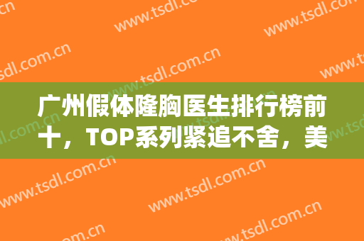 广州假体隆胸医生排行榜前十，TOP系列紧追不舍，美胸造起来！(广州假体丰胸医生)