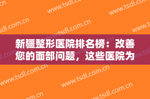 新疆整形医院排名榜：改善您的面部问题，这些医院为您的健康保驾护航！
