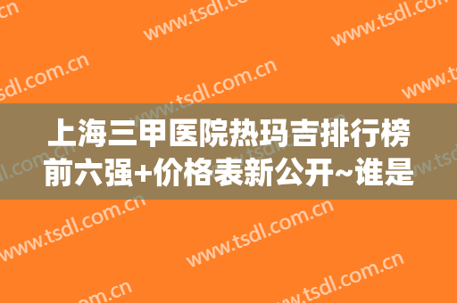 上海三甲医院热玛吉排行榜前六强+价格表新公开~谁是性价比之王？(上海哪些医院可以做热玛吉)