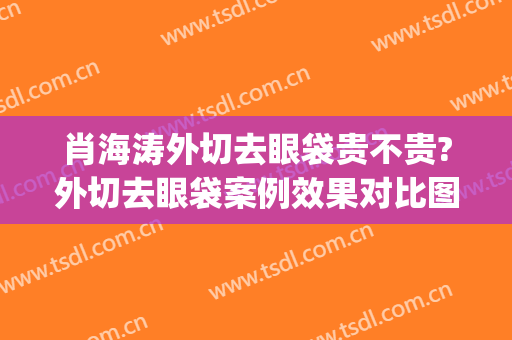 肖海涛外切去眼袋贵不贵?外切去眼袋案例效果对比图_四川大学华西医院