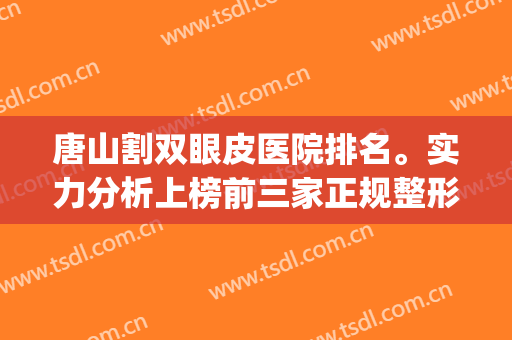 唐山割双眼皮医院排名。实力分析上榜前三家正规整形医院！！！(唐山市双眼皮医院排名)