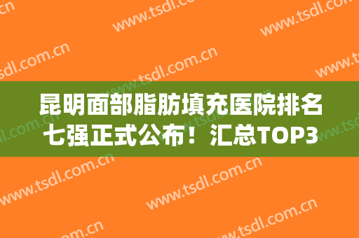 昆明面部脂肪填充医院排名七强正式公布！汇总TOP3深度口碑评价(昆明自体脂肪填充哪家医院好)