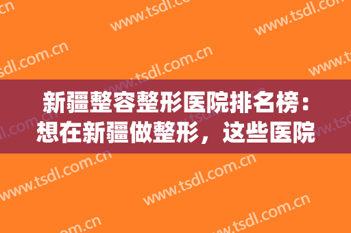 新疆整容整形医院排名榜：想在新疆做整形，这些医院不认识怎么行？(新疆整形哪家医院好)