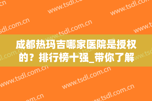 成都热玛吉哪家医院是授权的？排行榜十强_带你了解哪家更值得撸(成都热玛吉哪家好)