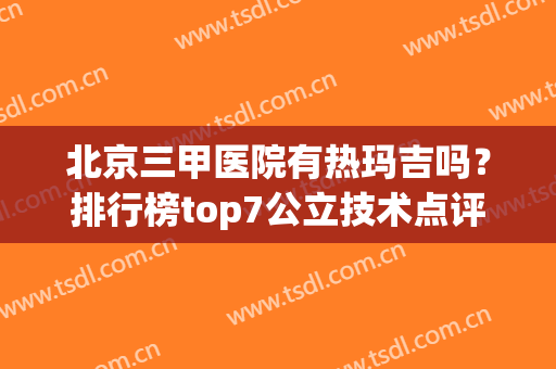 北京三甲医院有热玛吉吗？排行榜top7公立技术点评！备受青睐(北京哪些三甲医院有热玛吉)