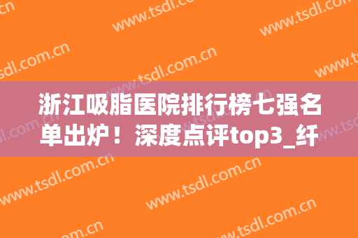 浙江吸脂医院排行榜七强名单出炉！深度点评top3_纤细身材值得拥有(杭州三甲医院吸脂)