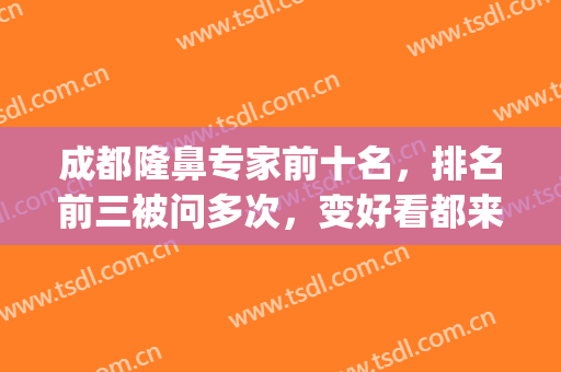 成都隆鼻专家前十名，排名前三被问多次，变好看都来看看！(成都隆鼻前三名医院)
