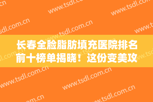 长春全脸脂肪填充医院排名前十榜单揭晓！这份变美攻略不踩雷~(全脸脂肪填充哪家医院好)