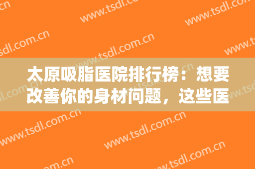 太原吸脂医院排行榜：想要改善你的身材问题，这些医院来帮你！(太原面部吸脂哪家医院好)