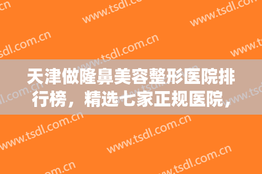 天津做隆鼻美容整形医院排行榜，精选七家正规医院，等你来选！！！(天津比较好的整形美容医院)