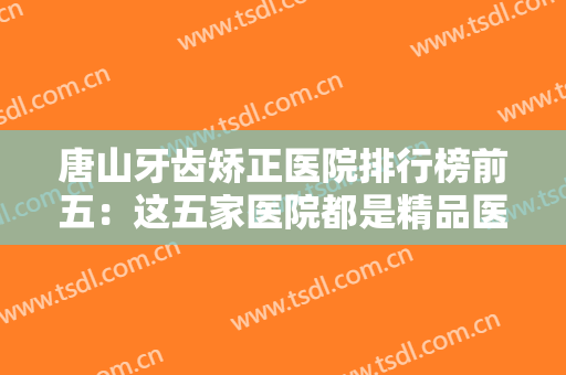 唐山牙齿矫正医院排行榜前五：这五家医院都是精品医院，都是您的牙齿矫正好选择！
