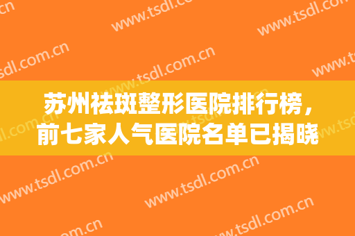 苏州祛斑整形医院排行榜，前七家人气医院名单已揭晓！(苏州美容医院排行榜)
