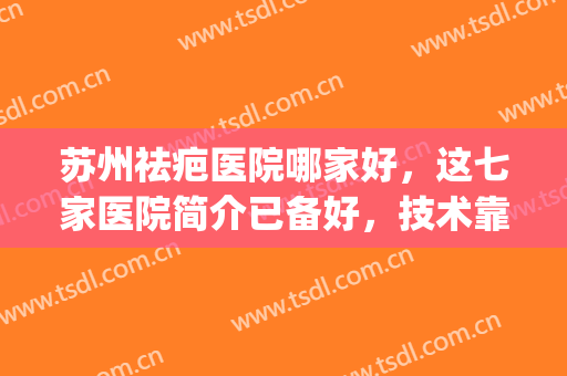 苏州祛疤医院哪家好，这七家医院简介已备好，技术靠谱口碑在线！！(苏州市去疤痕哪家医院好)